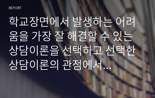 학교장면에서 발생하는 어려움을 가장 잘 해결할 수 있는 상담이론을 선택하고 선택한 상담이론의 관점에서 이를 설명하시오.