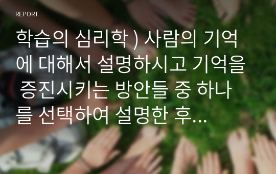 학습의 심리학 ) 사람의 기억에 대해서 설명하시고 기억을 증진시키는 방안들 중 하나를 선택하여 설명한 후 자신의 경험과 의견을 기술해 보세요.