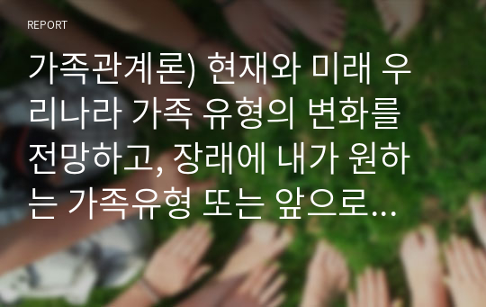 가족관계론) 현재와 미래 우리나라 가족 유형의 변화를 전망하고, 장래에 내가 원하는 가족유형 또는 앞으로 증가할 것으로 생각되는 가족유형 중 한 가지 유형을 선택하여 본인이 선택한 가족의 특성과 강점을 논하시오.