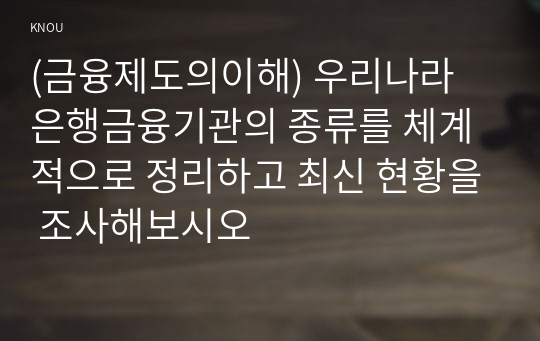 (금융제도의이해) 우리나라 은행금융기관의 종류를 체계적으로 정리하고 최신 현황을 조사해보시오