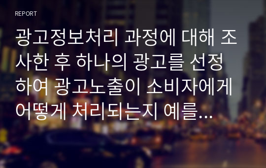 광고정보처리 과정에 대해 조사한 후 하나의 광고를 선정하여 광고노출이 소비자에게 어떻게 처리되는지 예를 들어