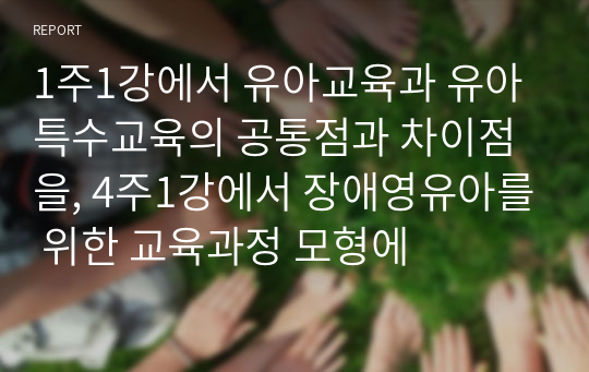 1주1강에서 유아교육과 유아특수교육의 공통점과 차이점을, 4주1강에서 장애영유아를 위한 교육과정 모형에