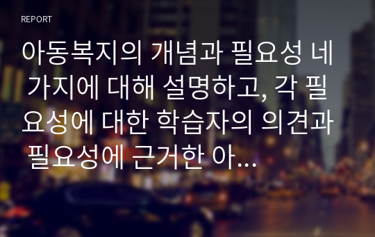 아동복지의 개념과 필요성 네 가지에 대해 설명하고, 각 필요성에 대한 학습자의 의견과 필요성에 근거한 아동복지의 개선방안을