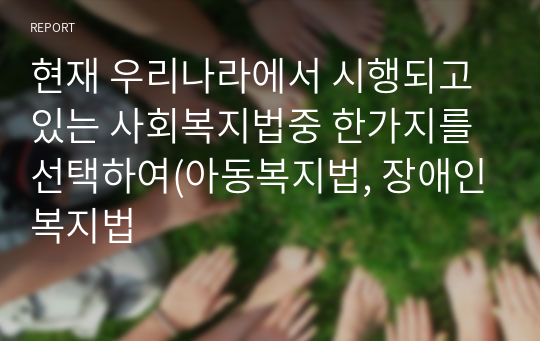 현재 우리나라에서 시행되고 있는 사회복지법중 한가지를 선택하여(아동복지법, 장애인복지법