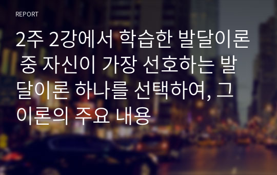 2주 2강에서 학습한 발달이론 중 자신이 가장 선호하는 발달이론 하나를 선택하여, 그 이론의 주요 내용