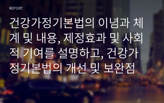 건강가정기본법의 이념과 체계 및 내용, 제정효과 및 사회적 기여를 설명하고, 건강가정기본법의 개선 및 보완점