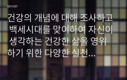 건강의 개념에 대해 조사하고 백세시대를 맞이하여 자신이 생각하는 건강한 삶을 영위하기 위한 다양한 실천 방안과 비결에 대해 설명하시오.