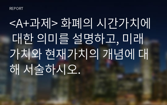 &lt;A+과제&gt; 화폐의 시간가치에 대한 의미를 설명하고, 미래가치와 현재가치의 개념에 대해 서술하시오.