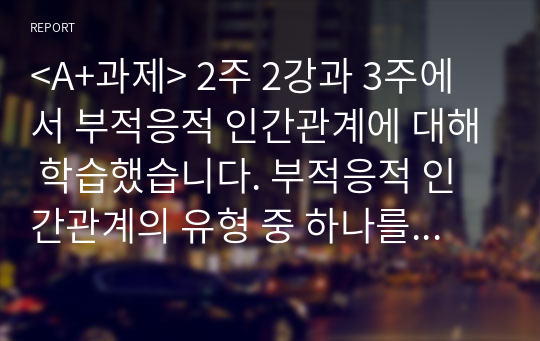 &lt;A+과제&gt; 2주 2강과 3주에서 부적응적 인간관계에 대해 학습했습니다. 부적응적 인간관계의 유형 중 하나를 정하여, 학습자 자신과 자신에게 의미 있는 타인과의 관계 관점에서 실제 경험을 분석하고, 부적응의 구체적인 사례를 다양하게 제시하며 이 경험에 대해 분석해보시오.