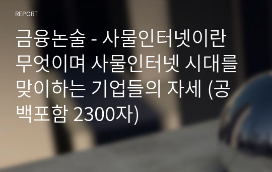 금융논술 - 사물인터넷이란 무엇이며 사물인터넷 시대를 맞이하는 기업들의 자세 (공백포함 2300자)