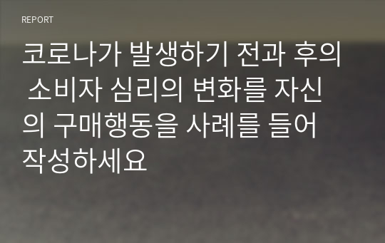 코로나가 발생하기 전과 후의 소비자 심리의 변화를 자신의 구매행동을 사례를 들어 작성하세요