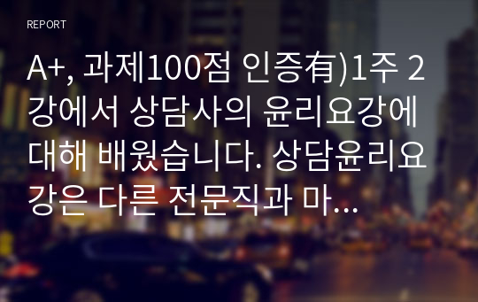 A+, 과제100점 인증有)1주 2강에서 상담사의 윤리요강에 대해 배웠습니다. 상담윤리요강은 다른 전문직과 마찬가지로 상담자가 지켜야하는 윤리적인 책임과 의무입니다. 예비상담사로서, 자신이 가장 취약할 것으로 예측되는 상담사 윤리요강은 무엇인지한 가지만 선정하고 이에 따른 이유를 적절히 분석하세요.