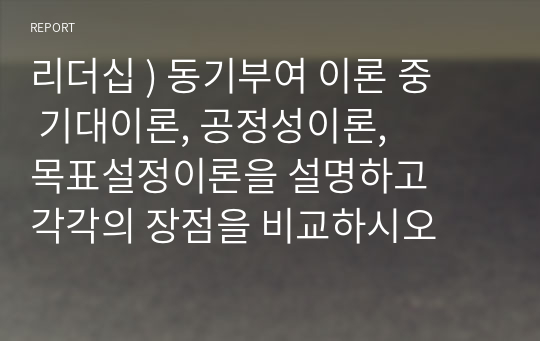 리더십 ) 동기부여 이론 중 기대이론, 공정성이론, 목표설정이론을 설명하고 각각의 장점을 비교하시오