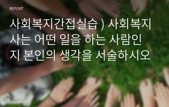 사회복지간접실습 ) 사회복지사는 어떤 일을 하는 사람인지 본인의 생각을 서술하시오