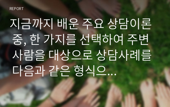 지금까지 배운 주요 상담이론 중, 한 가지를 선택하여 주변 사람을 대상으로 상담사례를 다음과 같은 형식으로 작성해서 제출하세요.