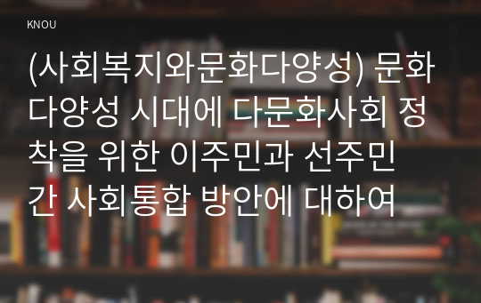 (사회복지와문화다양성) 문화다양성 시대에 다문화사회 정착을 위한 이주민과 선주민 간 사회통합 방안에 대하여