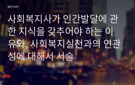 사회복지사가 인간발달에 관한 지식을 갖추어야 하는 이유와, 사회복지실천과의 연관성에 대해서 서술