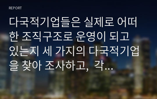 다국적기업들은 실제로 어떠한 조직구조로 운영이 되고 있는지 세 가지의 다국적기업을 찾아 조사하고,  각 조직구조의 장단점을 비교하여 어느 조직구조가 가장 효율적인지를 각자의 판단으로 비교 설명하시오.