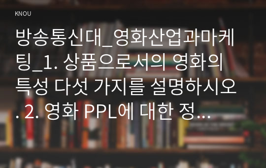 방송통신대_영화산업과마케팅_1. 상품으로서의 영화의 특성 다섯 가지를 설명하시오. 2. 영화 PPL에 대한 정의를 내리고 PPL의 장단점을 서술하시오. 3. 영화의 마케팅 믹스 4요소를 설명하시오. 4. 영화의 흥행을 성공시킬 수 있는 요인을 설명하시오. 5. 해외 영화 헝거게임-모킹제이가 우리나라에서 흥행에 실패한 이유를 설명하시오. (1)