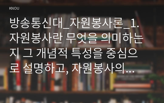 방송통신대_자원봉사론_1. 자원봉사란 무엇을 의미하는지 그 개념적 특성을 중심으로 설명하고, 자원봉사의 주체와 대상에는 어떤 것들이 있는지에 대해서도 함께 기술하시오. 2. 최근 코로나 현상으로 인해 자원활동이 위축되고 있다. 구체적으로 어떤 부분들이 문제로 등장하고 있는지 기술하고 이를 해결할 수 있는 방안에 대해 의견을 제시하시오. (4)