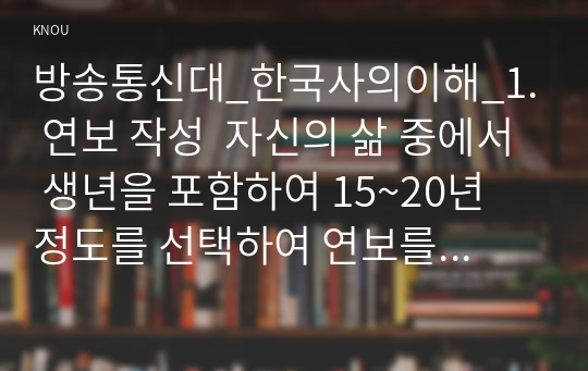 방송통신대_한국사의이해_1. 연보 작성  자신의 삶 중에서 생년을 포함하여 15~20년 정도를 선택하여 연보를 작성할 것 2. 자서전 한 부분 작성  연보 중 일부 시기 혹은 주제를 선택하고 제목을 단 후 자유롭게 서술 (4)