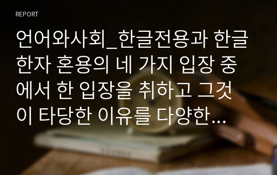 언어와사회_한글전용과 한글한자 혼용의 네 가지 입장 중에서 한 입장을 취하고 그것이 타당한 이유를 다양한 곳에서 찾아 제시하기. 이때 보고서의 글은 자신이 취하는 입장에 맞춰서 글쓰기. 예를 들어 한글전용 강성의 입장이 옳다고 본다면 이 방식에 맞춰 보고서 내용 작성하기