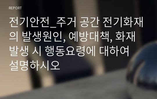 전기안전_주거 공간 전기화재의 발생원인, 예방대책, 화재발생 시 행동요령에 대하여 설명하시오