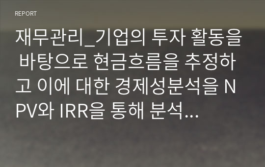 재무관리_기업의 투자 활동을 바탕으로 현금흐름을 추정하고 이에 대한 경제성분석을 NPV와 IRR을 통해 분석하시오.