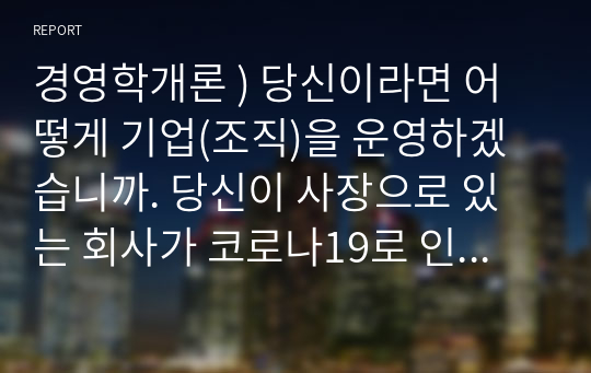 경영학개론 ) 당신이라면 어떻게 기업(조직)을 운영하겠습니까. 당신이 사장으로 있는 회사가 코로나19로 인하여 경영실적이 악화되고, 직원들의 사기도 크게 떨어진 상황이다.