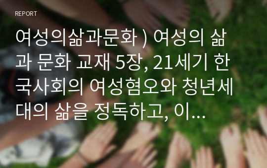 여성의삶과문화 ) 여성의 삶과 문화 교재 5장, 21세기 한국사회의 여성혐오와 청년세대의 삶을 정독하고, 이 글이 다루는 문제의 본질 및 그 문제를 타개하기 위한 자신의 생각을 서술해주시기 바랍니다.