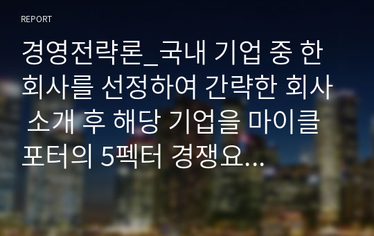 경영전략론_국내 기업 중 한 회사를 선정하여 간략한 회사 소개 후 해당 기업을 마이클 포터의 5펙터 경쟁요인에 적용하여 경쟁력을 분석하시오.