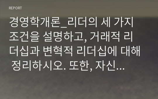 경영학개론_리더의 세 가지 조건을 설명하고, 거래적 리더십과 변혁적 리더십에 대해 정리하시오. 또한, 자신이 닮고 싶은 리더십을 제시하고 닮고 싶은 이유와 닮기 위한 어떠한 노력을 할지 본인의 계획을 제시하시오.