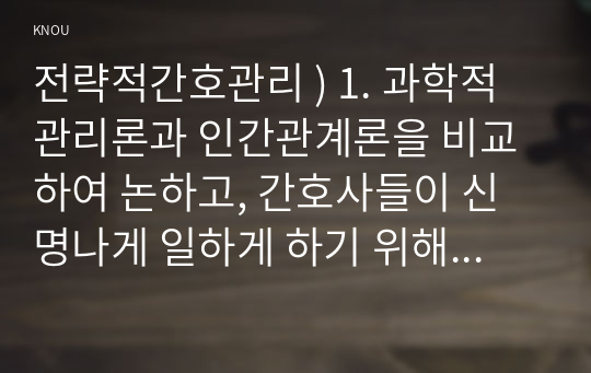 전략적 간호관리 ) 1. 과학적 관리론과 인간관계론을 비교하여 논하시고, 간호사들 신명나게 일하게 하기 위해 꼭 필요하다고 생각되는 자신의 견해를 한 가지 이상 제시하시오