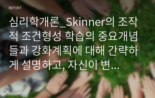 심리학개론_Skinner의 조작적 조건형성 학습의 중요개념들과 강화계획에 대해 간략하게 설명하고, 자신이 변화하고 싶은 행동을 한 가지 선택 하여 강화계획을 세워 적용해서 행동수정을 해 본 결과를 작하시오.