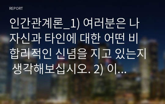 인간관계론_1) 여러분은 나 자신과 타인에 대한 어떤 비합리적인 신념을 지고 있는지 생각해보십시오. 2) 이러한 신념들이 어떤 과정을 통해서 나의 인간관계에서 부적응 문제를 유발하는 것일까요.