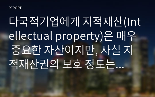 다국적기업에게 지적재산(Intellectual property)은 매우 중요한 자산이지만, 사실 지적재산권의 보호 정도는 국가마다 차이가 있습니다. 먼저 지적재산권이 잘 보호되고 있는 국가 1곳, 지적재산권이 잘 보호되지 않고 있는 국가 1곳을 선정하여 그 나라의 일반 현황에 대해 조사하시기 바랍니다.