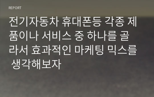 전기자동차 휴대폰등 각종 제품이나 서비스 중 하나를 골라서 효과적인 마케팅 믹스를 생각해보자