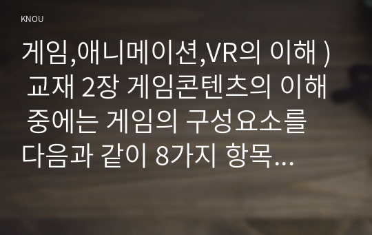 게임애니메이션VR의이해 ) 교재 2장 게임콘텐츠의 이해 중에는 게임의 구성요소를 다음과 같이 8가지 항목으로 제시하고 있다. 참여자 목표 설정(스토리, 캐릭터, 사운드) 절차 규칙 충돌 혹은 갈등 도전 기술과 재료