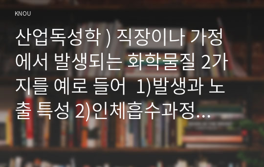 산업독성학 ) 직장이나 가정에서 발생되는 화학물질 2가지를 예로 들어  1)발생과 노출 특성 2)인체흡수과정 3)사람이 입을 수 있는 건강영향을 설명해보자