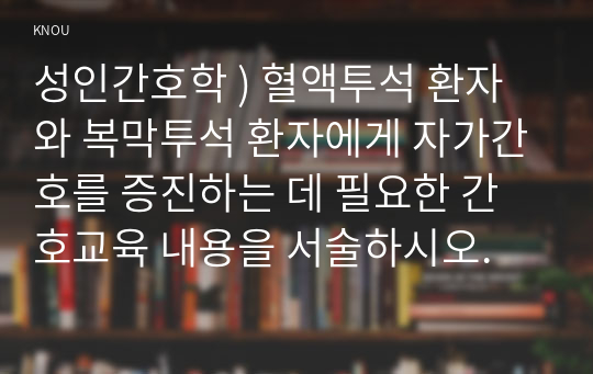 성인간호학 ) 혈액투석 환자와 복막투석 환자에게 자가간호를 증진하는 데 필요한 간호교육 내용을 서술하시오.