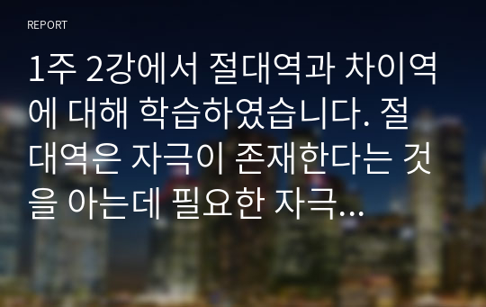 1주 2강에서 절대역과 차이역에 대해 학습하였습니다. 절대역은 자극이 존재한다는 것을 아는데 필요한 자극의 최소정도를 의미하고, 차이역은 두 자극 간의 변화나 차이를 탐지하는 감각체계의 능력을 의미합니다.절대역과 차이역을 본인 주변의 경험을 예로 들어 설명하고, 개인별로 절대역과 차이역이 차이가 나는 이유를 설명하시오.