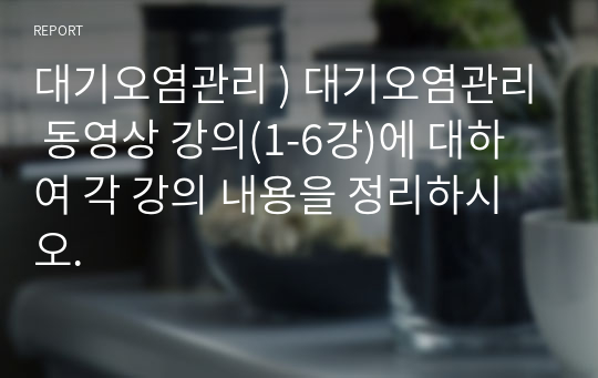 대기오염관리 ) 대기오염관리 동영상 강의(1-6강)에 대하여 각 강의 내용을 정리하시오.