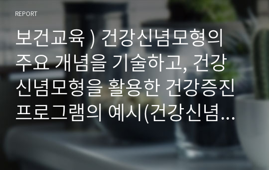 보건교육 ) 건강신념모형의 주요 개념을 기술하고, 건강신념모형을 활용한 건강증진프로그램의 예시(건강신념모형의 주요 개념 포함)를 기술하시오