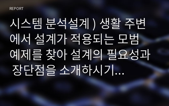 시스템 분석설계 ) 생활 주변에서 설계가 적용되는 모범 예제를 찾아 설계의 필요성과 장단점을 소개하시기 바랍니다.