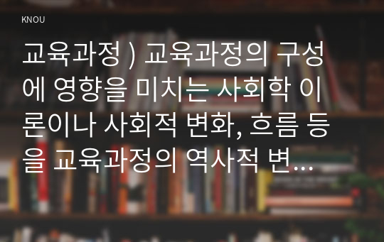 교육 과정 ) 교육과정의 구성에 영향 미치는 사회학 이론이나 사회적 변화, 흐름 등을 교육과정의 역사적 변화와 더불어 설명하세요.