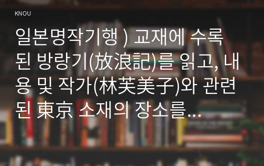 일본명작기행 ) 교재에 수록된 방랑기(放浪記)를 읽고, 내용 및 작가(林芙美子)와 관련된 東京 소재의 장소를 선정하여, 1. 문학기행 주제를 설정하고 2박 3일의 일정표 만들기