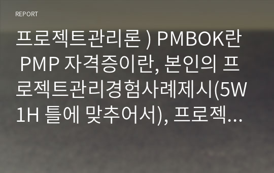 프로젝트관리론 ) PMBOK란  PMP 자격증이란, 본인의 프로젝트관리경험사례제시(5W1H 틀에 맞추어서), 프로젝트 관리 경험적 사례가 없다면 향후 프로젝트 관리 기회 발생 시 프로젝트 관리자로서 중점 관리방향에 대한 의견 제시