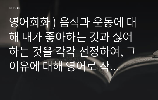 영어회화 ) 음식과 운동에 대해 내가 좋아하는 것과 싫어하는 것을 각각 선정하여, 그 이유에 대해 영어로 작성하여 제출하시오.