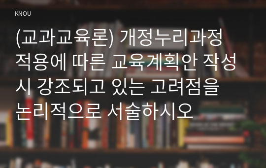 (교과교육론) 개정누리과정 적용에 따른 교육계획안 작성시 강조되고 있는 고려점을 논리적으로 서술하시오