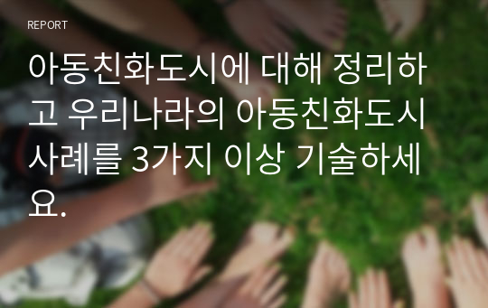 아동친화도시에 대해 정리하고 우리나라의 아동친화도시 사례를 3가지 이상 기술하세요.